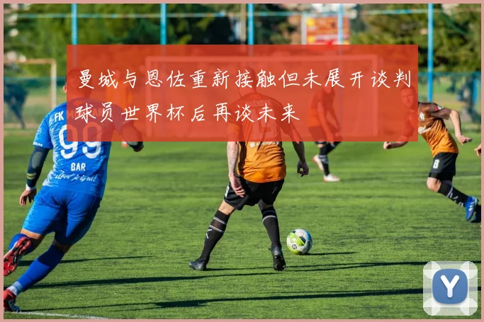 曼城与恩佐重新接触但未展开谈判球员世界杯后再谈未来