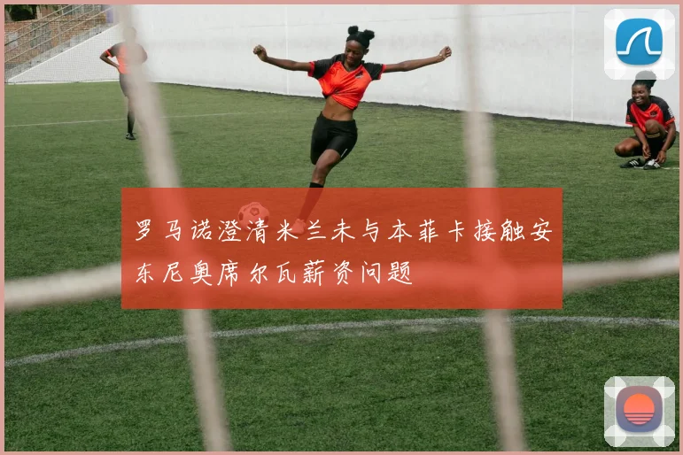 罗马诺澄清米兰未与本菲卡接触安东尼奥席尔瓦薪资问题