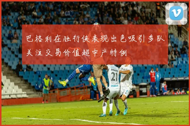 巴格利在独行侠表现出色吸引多队关注交易价值超中产特例