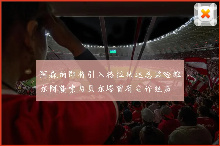 阿森纳即将引入格拉纳达总监哈维尔阿隆索与贝尔塔曾有合作经历