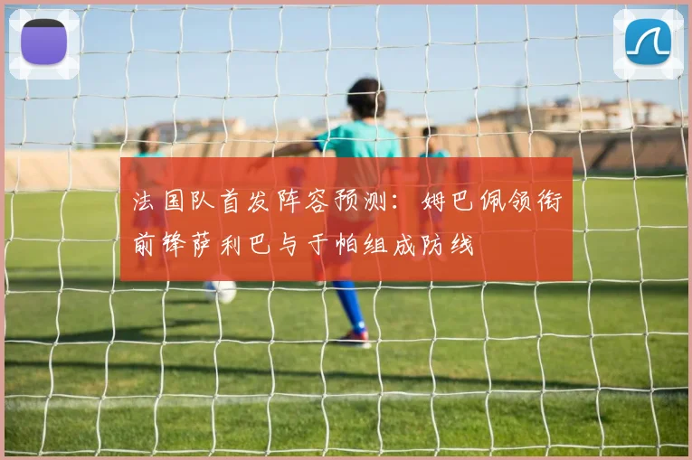 法国队首发阵容预测：姆巴佩领衔前锋萨利巴与于帕组成防线