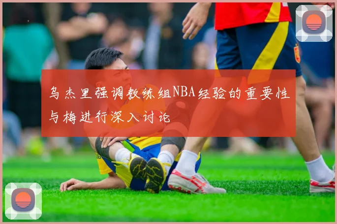 乌杰里强调教练组NBA经验的重要性与梅进行深入讨论