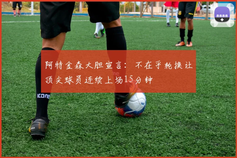 阿特金森大胆宣言：不在乎轮换让顶尖球员连续上场15分钟