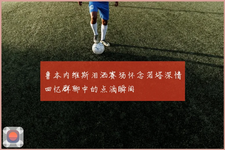 鲁本内维斯泪洒赛场怀念若塔深情回忆群聊中的点滴瞬间