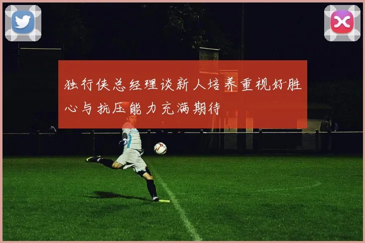 独行侠总经理谈新人培养重视好胜心与抗压能力充满期待