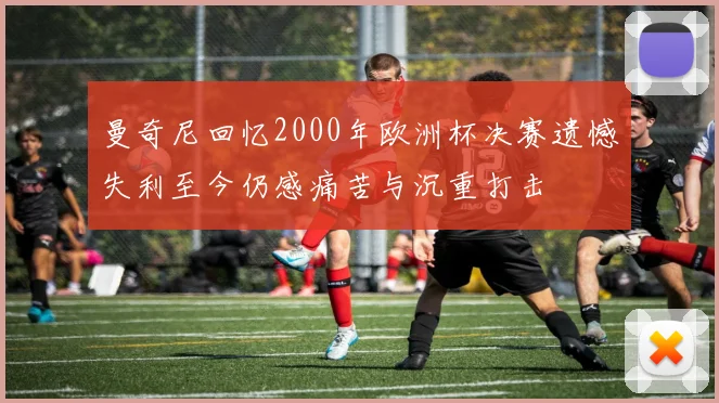 曼奇尼回忆2000年欧洲杯决赛遗憾失利至今仍感痛苦与沉重打击