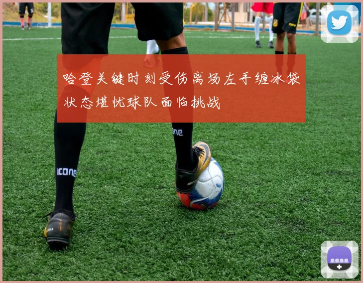 哈登关键时刻受伤离场左手缠冰袋状态堪忧球队面临挑战