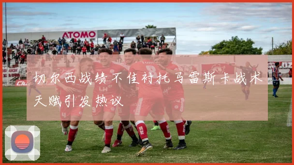 切尔西战绩不佳衬托马雷斯卡战术天赋引发热议