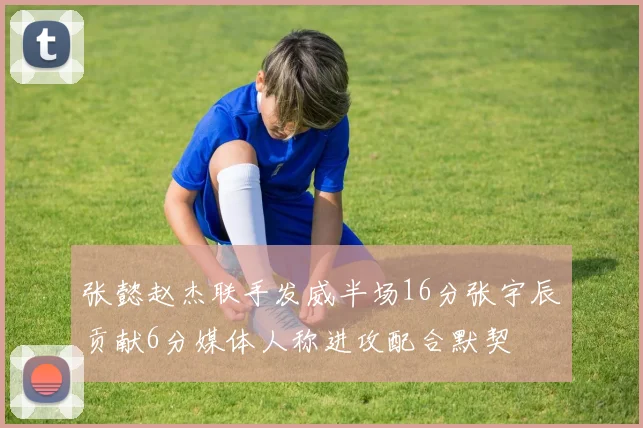 张懿赵杰联手发威半场16分张宇辰贡献6分媒体人称进攻配合默契
