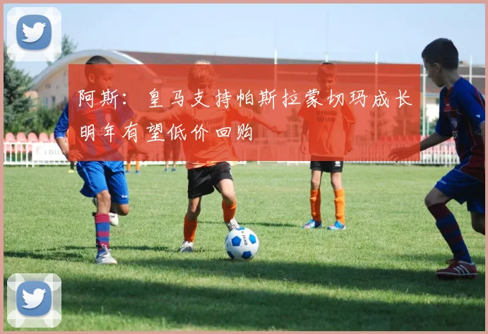 阿斯：皇马支持帕斯拉蒙切玛成长明年有望低价回购
