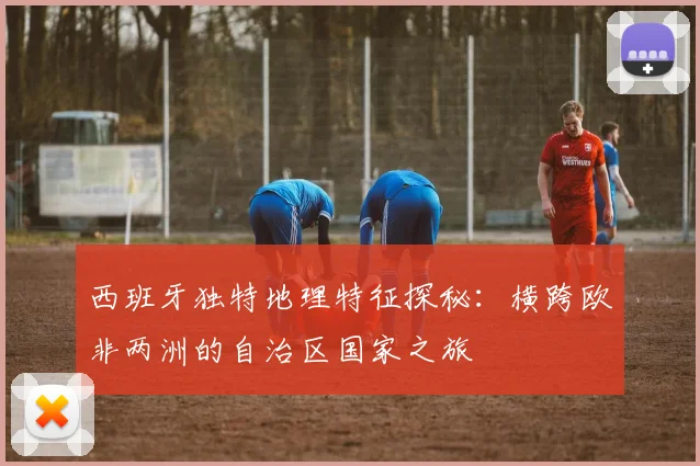 西班牙独特地理特征探秘：横跨欧非两洲的自治区国家之旅