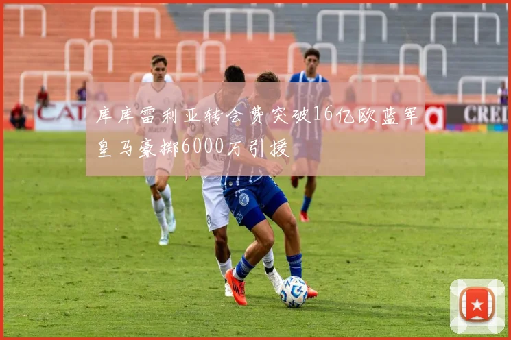 库库雷利亚转会费突破16亿欧蓝军皇马豪掷6000万引援