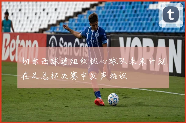 切尔西球迷组织忧心球队未来计划在足总杯决赛中发声抗议